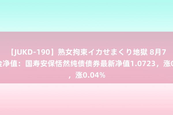 【JUKD-190】熟女拘束イカせまくり地獄 8月7日基金净值：国寿安保恬然纯债债券最新净值1.0723，涨0.04%