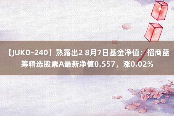 【JUKD-240】熟露出2 8月7日基金净值：招商蓝筹精选股票A最新净值0.557，涨0.02%