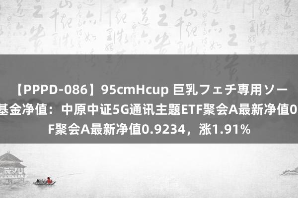 【PPPD-086】95cmHcup 巨乳フェチ専用ソープ SARA 8月6日基金净值：中原中证5G通讯主题ETF聚会A最新净值0.9234，涨1.91%