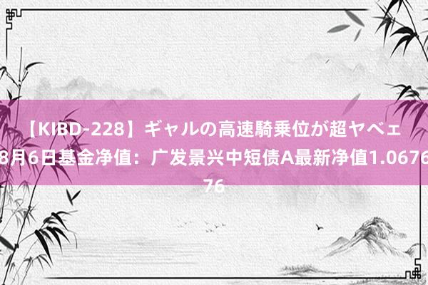 【KIBD-228】ギャルの高速騎乗位が超ヤベェ 8月6日基金净值：广发景兴中短债A最新净值1.0676