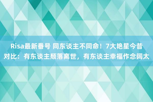 Risa最新番号 同东谈主不同命！7大艳星今昔对比：有东谈主颓落离世，有东谈主幸福作念阔太