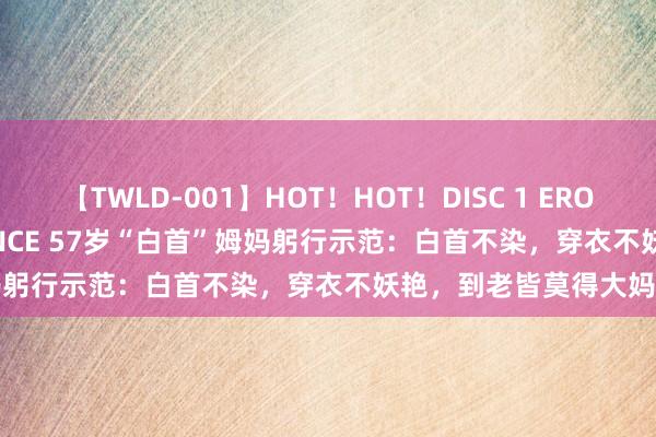 【TWLD-001】HOT！HOT！DISC 1 ERO-BODY BURNING DANCE 57岁“白首”姆妈躬行示范：白首不染，穿衣不妖艳，到老皆莫得大妈感