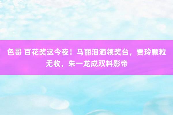 色哥 百花奖这今夜！马丽泪洒领奖台，贾玲颗粒无收，朱一龙成双料影帝