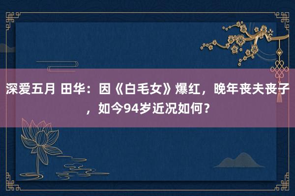 深爱五月 田华：因《白毛女》爆红，晚年丧夫丧子，如今94岁近况如何？