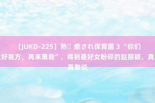 【JUKD-225】熟・癒され保育園 3 “你们先过好我方，再来黑我”，得到最好女粉碎的赵丽颖，真敢说