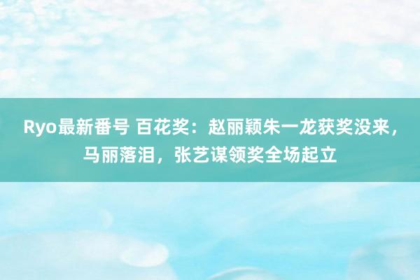 Ryo最新番号 百花奖：赵丽颖朱一龙获奖没来，马丽落泪，张艺谋领奖全场起立