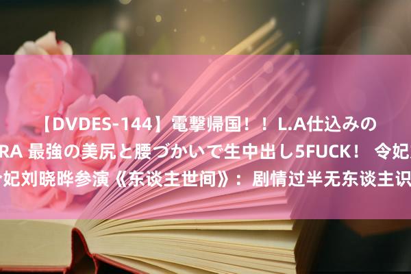 【DVDES-144】電撃帰国！！L.A仕込みのレゲエダンサーSAKURA 最強の美尻と腰づかいで生中出し5FUCK！ 令妃刘晓晔参演《东谈主世间》：剧情过半无东谈主识，镜头以致不超过10个