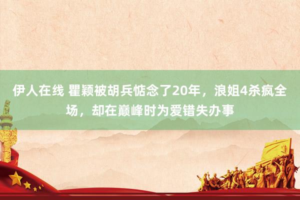 伊人在线 瞿颖被胡兵惦念了20年，浪姐4杀疯全场，却在巅峰时为爱错失办事