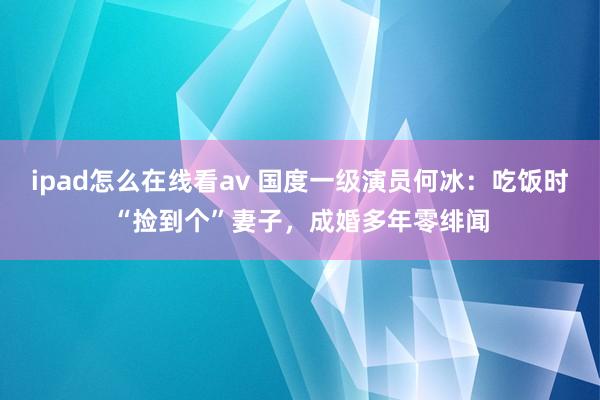 ipad怎么在线看av 国度一级演员何冰：吃饭时“捡到个”妻子，成婚多年零绯闻