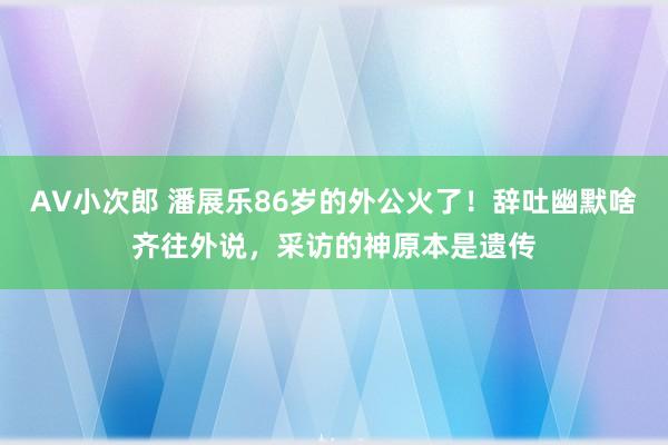 AV小次郎 潘展乐86岁的外公火了！辞吐幽默啥齐往外说，采访的神原本是遗传