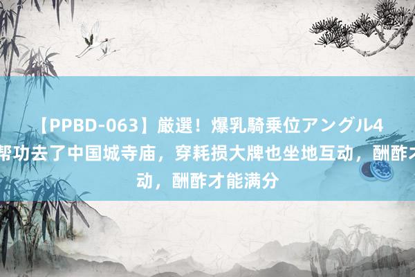 【PPBD-063】厳選！爆乳騎乗位アングル4時間 提帮功去了中国城寺庙，穿耗损大牌也坐地互动，酬酢才能满分