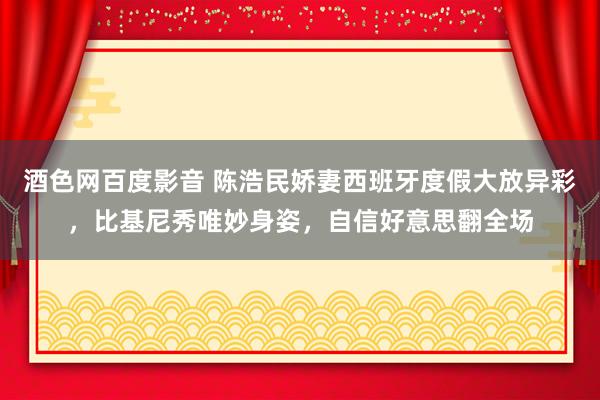 酒色网百度影音 陈浩民娇妻西班牙度假大放异彩，比基尼秀唯妙身姿，自信好意思翻全场