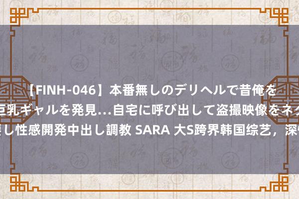 【FINH-046】本番無しのデリヘルで昔俺をバカにしていた同級生の巨乳ギャルを発見…自宅に呼び出して盗撮映像をネタに本番を強要し性感開発中出し調教 SARA 大S跨界韩国综艺，深情广告别国伴侣，爱情让她勇敢重启星途