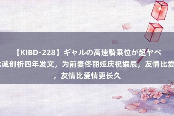 【KIBD-228】ギャルの高速騎乗位が超ヤベェ 陈念念诚剖析四年发文，为前妻佟丽娅庆祝嘏辰，友情比爱情更长久