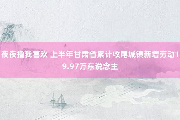 夜夜撸我喜欢 上半年甘肃省累计收尾城镇新增劳动19.97万东说念主