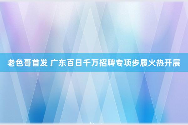 老色哥首发 广东百日千万招聘专项步履火热开展