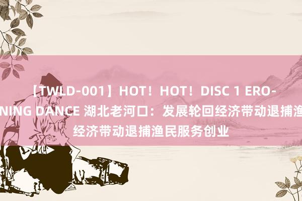 【TWLD-001】HOT！HOT！DISC 1 ERO-BODY BURNING DANCE 湖北老河口：发展轮回经济带动退捕渔民服务创业