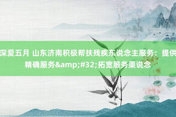 深爱五月 山东济南积极帮扶残疾东说念主服务：提供精确服务&#32;拓宽服务渠说念