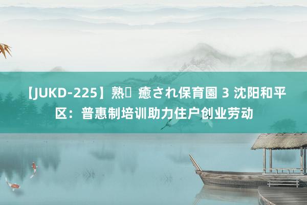 【JUKD-225】熟・癒され保育園 3 沈阳和平区：普惠制培训助力住户创业劳动