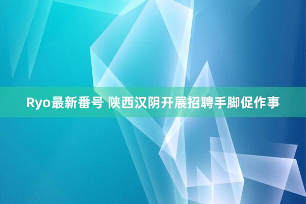 Ryo最新番号 陕西汉阴开展招聘手脚促作事