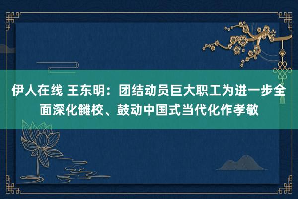 伊人在线 王东明：团结动员巨大职工为进一步全面深化雠校、鼓动中国式当代化作孝敬