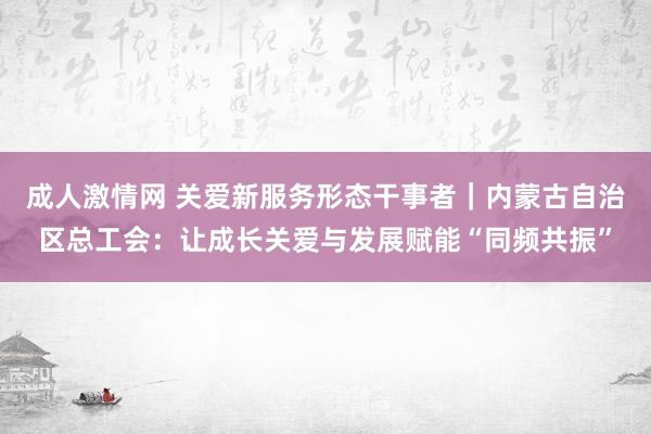 成人激情网 关爱新服务形态干事者｜内蒙古自治区总工会：让成长关爱与发展赋能“同频共振”