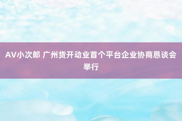 AV小次郎 广州货开动业首个平台企业协商恳谈会举行