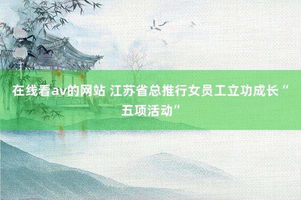 在线看av的网站 江苏省总推行女员工立功成长“五项活动”