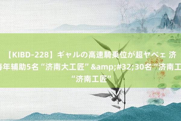 【KIBD-228】ギャルの高速騎乗位が超ヤベェ 济南每年辅助5名“济南大工匠”&#32;30名“济南工匠”