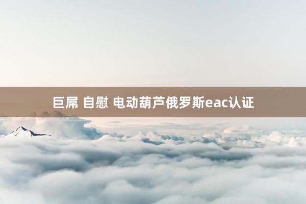 巨屌 自慰 电动葫芦俄罗斯eac认证