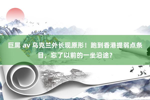 巨屌 av 乌克兰外长现原形！跑到香港提弱点条目，忘了以前的一坐沿途？