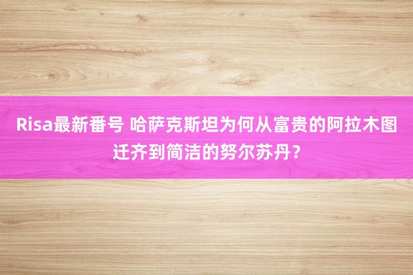 Risa最新番号 哈萨克斯坦为何从富贵的阿拉木图迁齐到简洁的努尔苏丹？