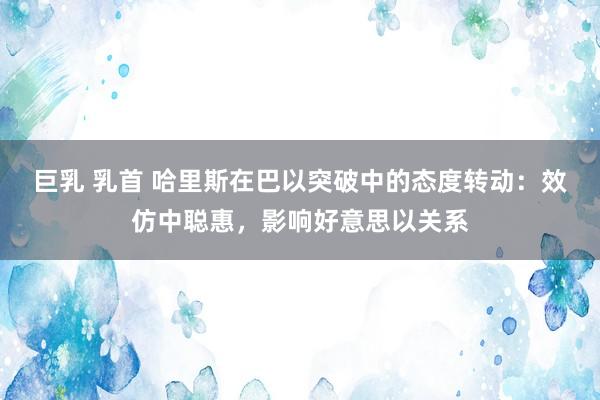 巨乳 乳首 哈里斯在巴以突破中的态度转动：效仿中聪惠，影响好意思以关系