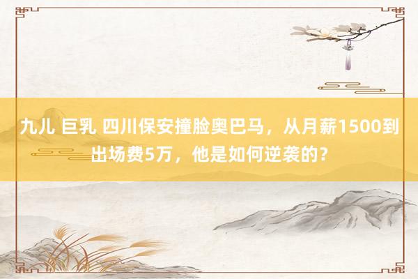 九儿 巨乳 四川保安撞脸奥巴马，从月薪1500到出场费5万，他是如何逆袭的？