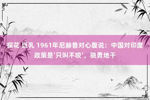 探花 巨乳 1961年尼赫鲁对心腹说：中国对印度政策是‘只叫不咬’，骁勇地干