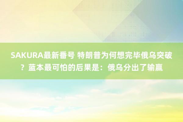 SAKURA最新番号 特朗普为何想完毕俄乌突破？蓝本最可怕的后果是：俄乌分出了输赢