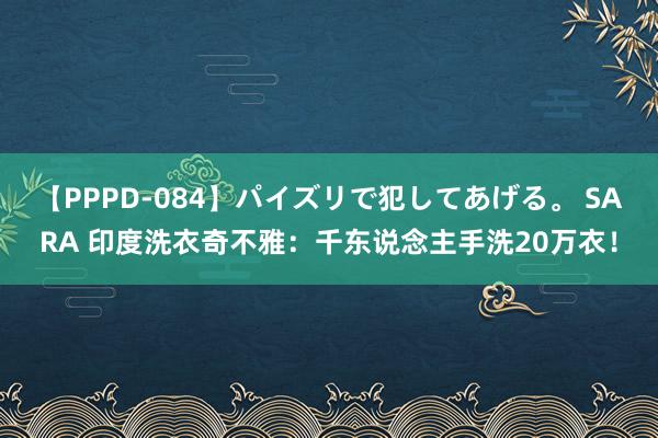 【PPPD-084】パイズリで犯してあげる。 SARA 印度洗衣奇不雅：千东说念主手洗20万衣！