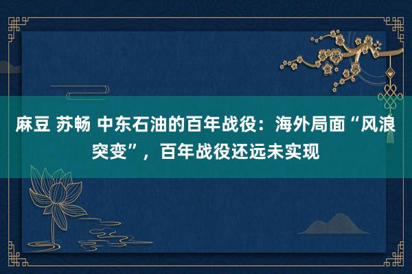 麻豆 苏畅 中东石油的百年战役：海外局面“风浪突变”，百年战役还远未实现