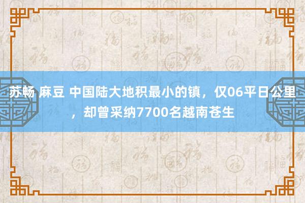 苏畅 麻豆 中国陆大地积最小的镇，仅06平日公里，却曾采纳7700名越南苍生