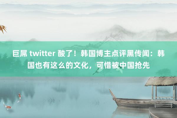 巨屌 twitter 酸了！韩国博主点评黑传闻：韩国也有这么的文化，可惜被中国抢先