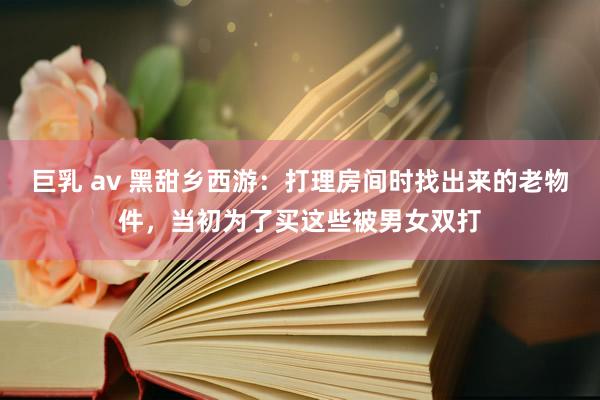 巨乳 av 黑甜乡西游：打理房间时找出来的老物件，当初为了买这些被男女双打