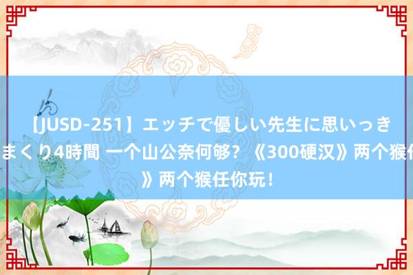 【JUSD-251】エッチで優しい先生に思いっきり甘えまくり4時間 一个山公奈何够？《300硬汉》两个猴任你玩！