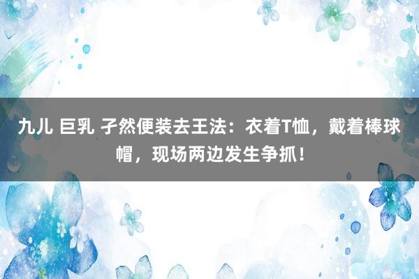 九儿 巨乳 孑然便装去王法：衣着T恤，戴着棒球帽，现场两边发生争抓！