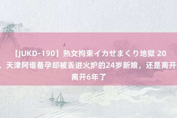 【JUKD-190】熟女拘束イカせまくり地獄 2018年，天津阿谁备孕却被丢进火炉的24岁新娘，还是离开6年了