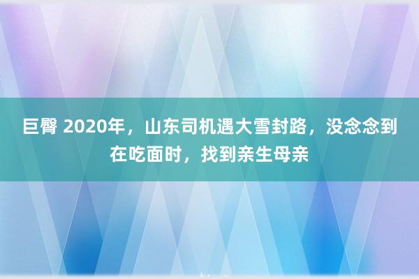 巨臀 2020年，山东司机遇大雪封路，没念念到在吃面时，找到亲生母亲