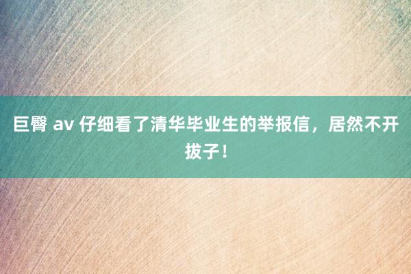 巨臀 av 仔细看了清华毕业生的举报信，居然不开拔子！