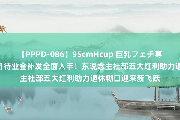 【PPPD-086】95cmHcup 巨乳フェチ専用ソープ SARA 8月待业金补发全面入手！东说念主社部五大红利助力退休糊口迎来新飞跃