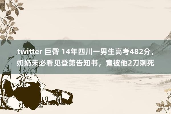 twitter 巨臀 14年四川一男生高考482分，奶奶未必看见登第告知书，竟被他2刀刺死