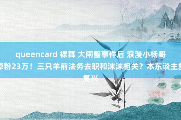 queencard 裸舞 大闸蟹事件后 浪漫小杨哥已掉粉23万！三只羊前法务去职和沫沫相关？本东谈主复兴