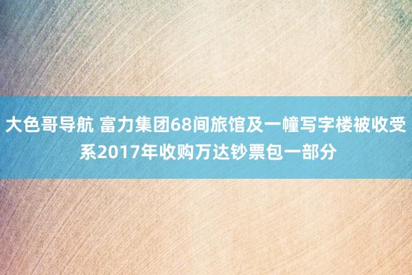 大色哥导航 富力集团68间旅馆及一幢写字楼被收受 系2017年收购万达钞票包一部分